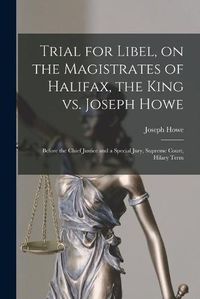 Cover image for Trial for Libel, on the Magistrates of Halifax, the King Vs. Joseph Howe [microform]: Before the Chief Justice and a Special Jury, Supreme Court, Hilary Term