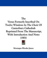 Cover image for The Verses Formerly Inscribed on Twelve Windows in the Choir of Canterbury Cathedral: Reprinted from the Manuscript, with Introduction and Notes (1901)