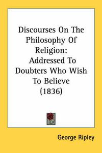 Cover image for Discourses on the Philosophy of Religion: Addressed to Doubters Who Wish to Believe (1836)