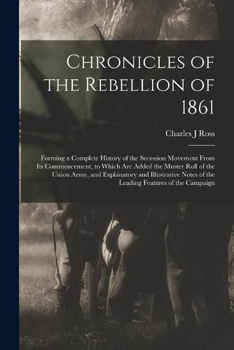 Cover image for Chronicles of the Rebellion of 1861: Forming a Complete History of the Secession Movement From Its Commencement, to Which Are Added the Muster Roll of the Union Army, and Explanatory and Illustrative Notes of the Leading Features of the Campaign