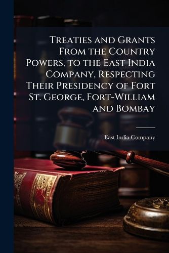 Cover image for Treaties and Grants from the Country Powers, to the East India Company, Respecting Their Presidency of Fort St. George, Fort-William and Bombay