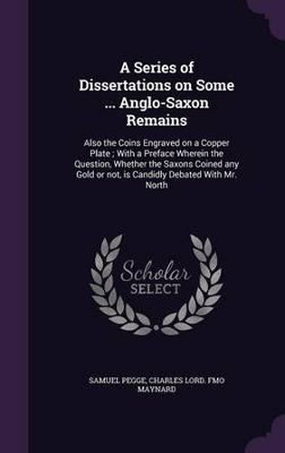 A Series of Dissertations on Some ... Anglo-Saxon Remains: Also the Coins Engraved on a Copper Plate; With a Preface Wherein the Question, Whether the Saxons Coined Any Gold or Not, Is Candidly Debated with Mr. North