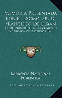 Cover image for Memoria Presentada Por El Excmo. Sr. D. Francisco de Luxan: Como Presidente de La Comision Encargada del Estudio (1863)