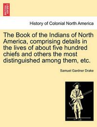 Cover image for The Book of the Indians of North America, Comprising Details in the Lives of about Five Hundred Chiefs and Others the Most Distinguished Among Them, Etc.