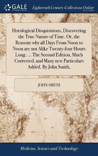 Cover image for Horological Disquisitions, Discovering the True Nature of Time. Or, the Reasons why all Days From Noon to Noon are not Alike Twenty-four Hours Long. ... The Second Edition, Much Corrected, and Many new Particulars Added. By John Smith,