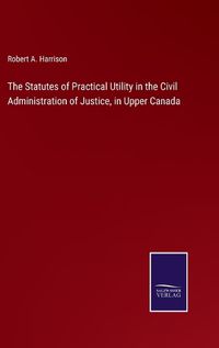 Cover image for The Statutes of Practical Utility in the Civil Administration of Justice, in Upper Canada