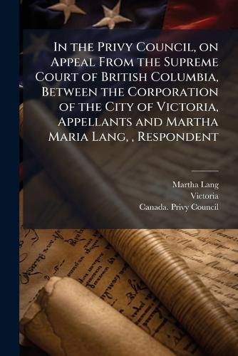 Cover image for In the Privy Council, on Appeal from the Supreme Court of British Columbia, Between the Corporation of the City of Victoria, Appellants and Martha Maria Lang,, Respondent