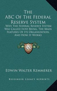 Cover image for The ABC of the Federal Reserve System: Why the Federal Reserve System Was Called Into Being, the Main Features of Its Organization, and How It Works