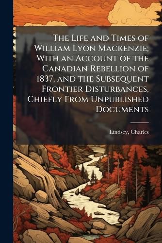 Cover image for The Life and Times of William Lyon Mackenzie; With an Account of the Canadian Rebellion of 1837, and the Subsequent Frontier Disturbances, Chiefly From Unpublished Documents