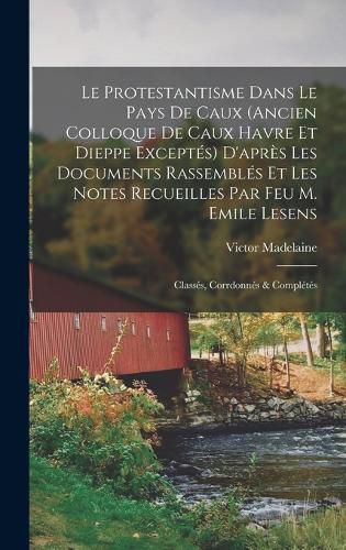 Cover image for Le Protestantisme dans le pays de Caux (ancien colloque de Caux Havre et Dieppe exceptes) d'apres les documents rassembles et les notes recueilles par feu M. Emile Lesens; classes, corrdonnes & completes