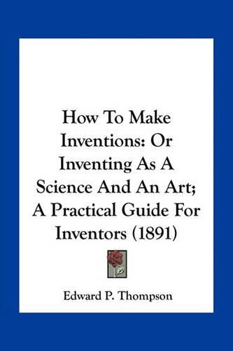 How to Make Inventions: Or Inventing as a Science and an Art; A Practical Guide for Inventors (1891)