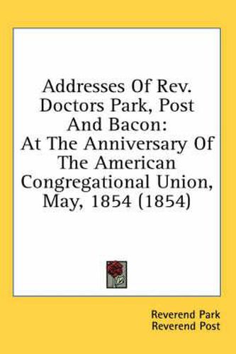 Cover image for Addresses of REV. Doctors Park, Post and Bacon: At the Anniversary of the American Congregational Union, May, 1854 (1854)