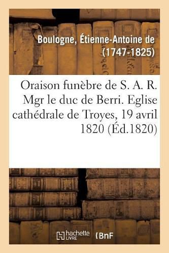 Oraison Funebre de S. A. R. Mgr Le Duc de Berri, Prononcee Dans l'Eglise Cathedrale de Troyes: Le 19 Avril 1820