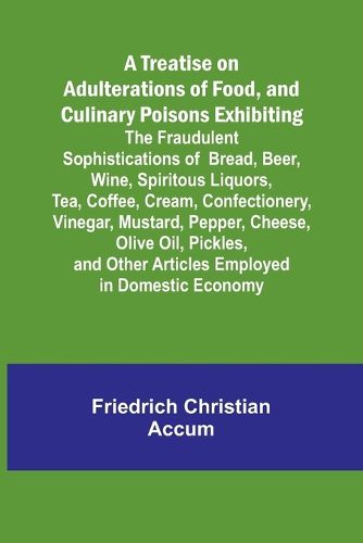 A Treatise on Adulterations of Food, and Culinary Poisons Exhibiting the Fraudulent Sophistications of Bread, Beer, Wine, Spiritous Liquors, Tea, Coffee, Cream, Confectionery, Vinegar, Mustard, Pepper, Cheese, Olive Oil, Pickles, and Other Articles Employed