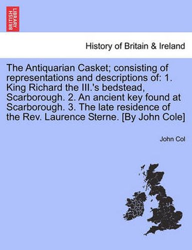 Cover image for The Antiquarian Casket; Consisting of Representations and Descriptions of: 1. King Richard the III.'s Bedstead, Scarborough. 2. an Ancient Key Found at Scarborough. 3. the Late Residence of the REV. Laurence Sterne. [By John Cole]