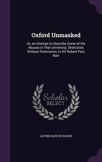 Cover image for Oxford Unmasked: Or, an Attempt to Describe Some of the Abuses in That University; Dedicated, Without Permission, to Sir Robert Peel, Bart