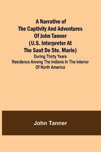 Cover image for A Narrative of the Captivity and Adventures of John Tanner (U.S. Interpreter at the Saut de Ste. Marie); During Thirty Years Residence among the Indians in the Interior of North America