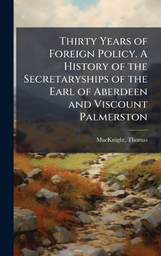 Cover image for Thirty Years of Foreign Policy. A History of the Secretaryships of the Earl of Aberdeen and Viscount Palmerston