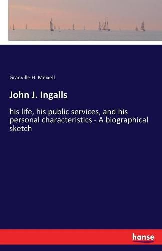 Cover image for John J. Ingalls: his life, his public services, and his personal characteristics - A biographical sketch