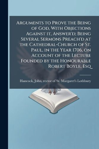 Cover image for Arguments to Prove the Being of God, with Objections Against It, Answer'd; Being Several Sermons Preach'd at the Cathedral-Church of St. Paul, in the Year 1706, on Account of the Lecture Founded by the Honourable Robert Boyle, Esq