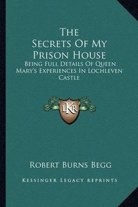 Cover image for The Secrets of My Prison House: Being Full Details of Queen Mary's Experiences in Lochleven Castle