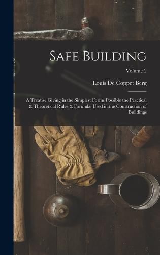 Cover image for Safe Building; a Treatise Giving in the Simplest Forms Possible the Practical & Theoretical Rules & Formulae Used in the Construction of Buildings; Volume 2