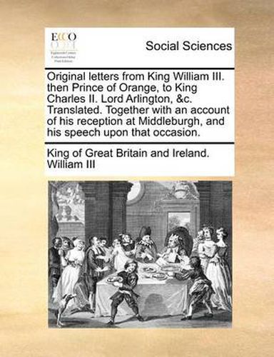 Cover image for Original Letters from King William III. Then Prince of Orange, to King Charles II. Lord Arlington, &C. Translated. Together with an Account of His Reception at Middleburgh, and His Speech Upon That Occasion.