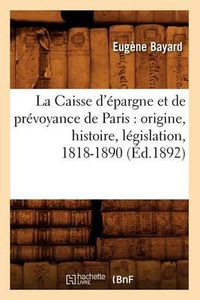 Cover image for La Caisse d'Epargne Et de Prevoyance de Paris: Origine, Histoire, Legislation, 1818-1890 (Ed.1892)