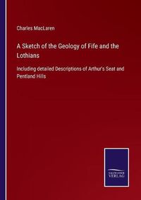 Cover image for A Sketch of the Geology of Fife and the Lothians: Including detailed Descriptions of Arthur's Seat and Pentland Hills