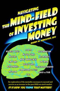 Cover image for Navigating the Mind Field of Investing Money: An Exploration of the Mentality Necessary to Succeed and Survive as an Investor in the Post-2000 Era Stock Market. It is How You Think That Matters!