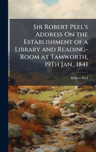 Cover image for Sir Robert Peel's Address On the Establishment of a Library and Reading-Room at Tamworth, 19Th Jan., 1841