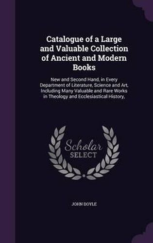 Catalogue of a Large and Valuable Collection of Ancient and Modern Books: New and Second Hand, in Every Department of Literature, Science and Art, Including Many Valuable and Rare Works in Theology and Ecclesiastical History,