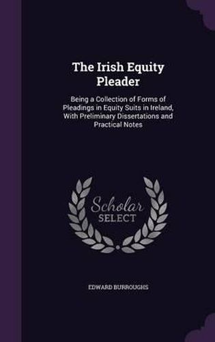 Cover image for The Irish Equity Pleader: Being a Collection of Forms of Pleadings in Equity Suits in Ireland, with Preliminary Dissertations and Practical Notes