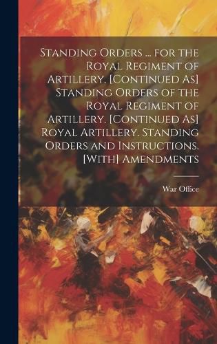 Cover image for Standing Orders ... for the Royal Regiment of Artillery. [Continued As] Standing Orders of the Royal Regiment of Artillery. [Continued As] Royal Artillery. Standing Orders and Instructions. [With] Amendments