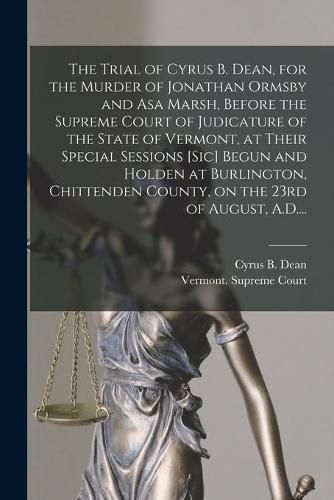 Cover image for The Trial of Cyrus B. Dean, for the Murder of Jonathan Ormsby and Asa Marsh, Before the Supreme Court of Judicature of the State of Vermont, at Their Special Sessions [sic] Begun and Holden at Burlington, Chittenden County, on the 23rd of August, A.D....