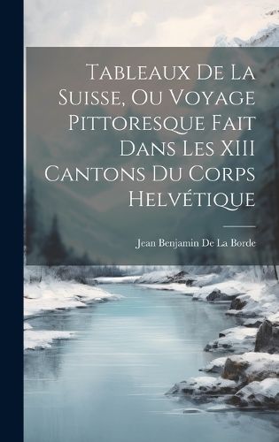 Cover image for Tableaux De La Suisse, Ou Voyage Pittoresque Fait Dans Les XIII Cantons Du Corps Helvetique