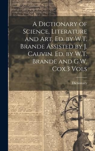 Cover image for A Dictionary of Science, Literature and Art, Ed. by W.T. Brande Assisted by J. Cauvin. Ed. by W.T. Brande and G.W. Cox.3 Vols