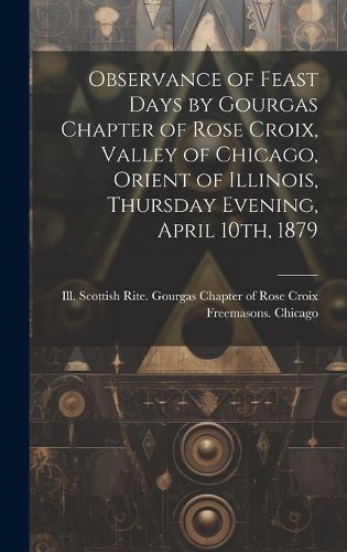 Cover image for Observance of Feast Days by Gourgas Chapter of Rose Croix, Valley of Chicago, Orient of Illinois, Thursday Evening, April 10th, 1879