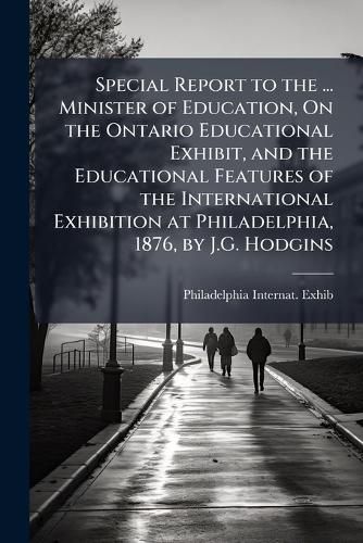 Cover image for Special Report to the ... Minister of Education, on the Ontario Educational Exhibit, and the Educational Features of the International Exhibition at Philadelphia, 1876, by J.G. Hodgins