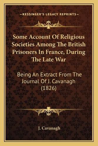 Cover image for Some Account of Religious Societies Among the British Prisoners in France, During the Late War: Being an Extract from the Journal of J. Cavanagh (1826)