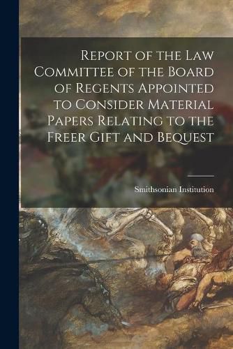Cover image for Report of the Law Committee of the Board of Regents Appointed to Consider Material Papers Relating to the Freer Gift and Bequest
