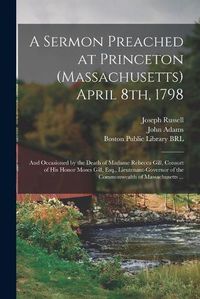 Cover image for A Sermon Preached at Princeton (Massachusetts) April 8th, 1798: and Occasioned by the Death of Madame Rebecca Gill, Consort of His Honor Moses Gill, Esq., Lieutenant-governor of the Commonwealth of Massachusetts ...