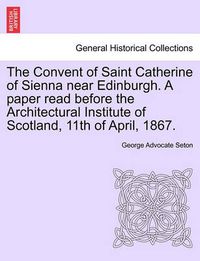 Cover image for The Convent of Saint Catherine of Sienna Near Edinburgh. a Paper Read Before the Architectural Institute of Scotland, 11th of April, 1867.