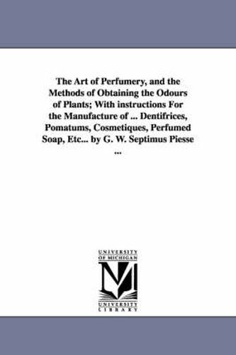 Cover image for The Art of Perfumery, and the Methods of Obtaining the Odours of Plants; With instructions For the Manufacture of ... Dentifrices, Pomatums, Cosmetiques, Perfumed Soap, Etc... by G. W. Septimus Piesse ...