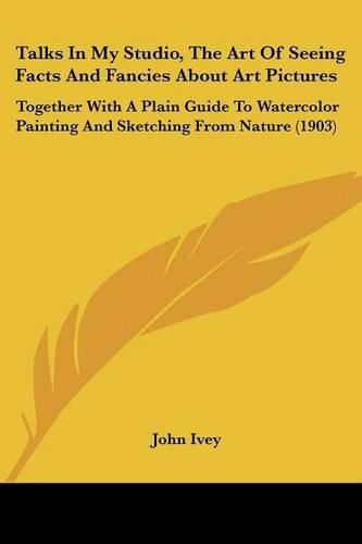 Cover image for Talks in My Studio, the Art of Seeing Facts and Fancies about Art Pictures: Together with a Plain Guide to Watercolor Painting and Sketching from Nature (1903)