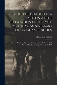 Cover image for Oration of Chancellor Hartson at the Celebration of the 74th Birthday Anniversary of Abraham Lincoln: Under the Auspices of the Lincoln Association, Dashaway Hall, Post St., Monday Evening, February 12, 1883