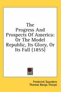 Cover image for The Progress and Prospects of America: Or the Model Republic, Its Glory, or Its Fall (1855)