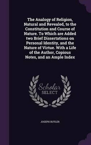 The Analogy of Religion, Natural and Revealed, to the Constitution and Course of Nature. to Which Are Added Two Brief Dissertations on Personal Identity, and the Nature of Virtue. with a Life of the Author, Copious Notes, and an Ample Index