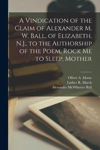 Cover image for A Vindication of the Claim of Alexander M. W. Ball, of Elizabeth, N.J., to the Authorship of the Poem, Rock Me to Sleep, Mother