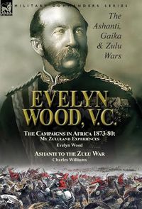 Cover image for Evelyn Wood, V.C.: the Ashanti, Gaika & Zulu Wars-The Campaigns in Africa 1873-1880: My Zululand Experiences by Evelyn Wood & Ashanti to the Zulu War by Charles Williams